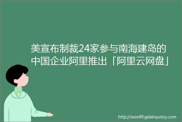 美宣布制裁24家参与南海建岛的中国企业阿里推出「阿里云网盘」AppSEMI国际半导体协会请求将华为芯片禁令延长120天