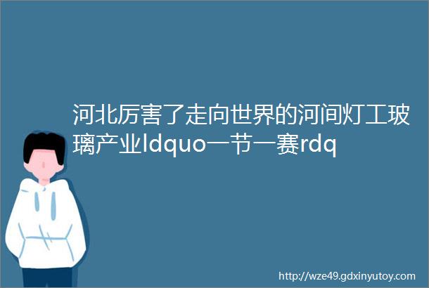 河北厉害了走向世界的河间灯工玻璃产业ldquo一节一赛rdquo已成世界赛事